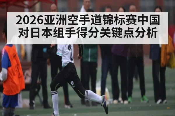 2026亚洲空手道锦标赛中国对日本组手得分关键点分析 | kaiyun