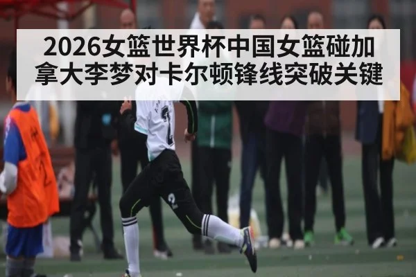 2026女篮世界杯中国女篮碰加拿大李梦对卡尔顿锋线突破关键 | kaiyun