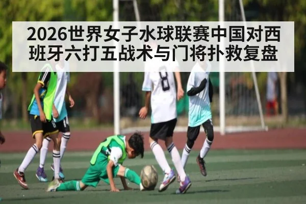 2026世界女子水球联赛中国对西班牙六打五战术与门将扑救复盘 | kaiyun